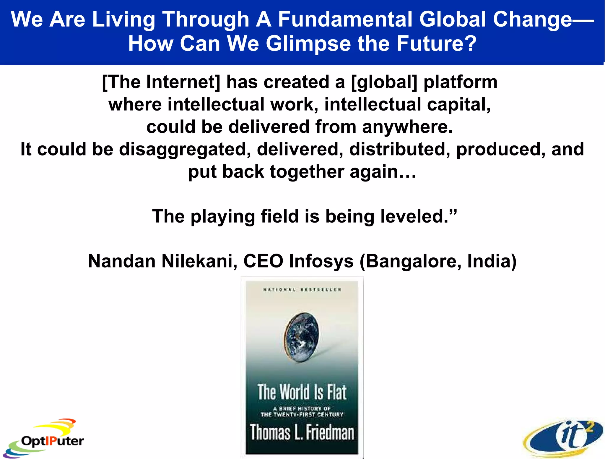 We Are Living Through A Fundamental Global Change—How Can We Glimpse the Future? [The Internet] has created a [global] platform  where intellectual work, intellectual capital,  could be delivered from anywhere.  It could be disaggregated, delivered, distributed, produced, and put back together again… The playing field is being leveled.” Nandan Nilekani, CEO Infosys (Bangalore, India) 