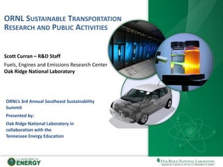 ORNL SUSTAINABLE TRANSPORTATION
RESEARCH AND PUBLIC ACTIVITIES
Scott Curran – R&D Staff
Fuels, Engines and Emissions Research Center
Oak Ridge National Laboratory
ORNL’s 3rd Annual Southeast Sustainability
Summit
Presented by:
Oak Ridge National Laboratory in
collaboration with the
Tennessee Energy Education
 