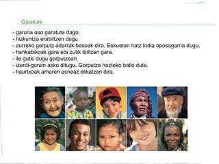 Gizakiak
- garuna oso garatuta dago.
- hizkuntza erabiltzen dugu.
- aurreko gorputz adarrak besoak dira. Eskuetan hatz lodia oposagarria dugu.
- hankabikoak gara eta zutik ibiltzen gara.
- ile gutxi dugu gorputzean.
- izerdi-guruin asko ditugu. Gorputza hozteko balio dute.
- haurtxoak amaren esneaz elikatzen dira.
 