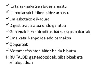  Urtarrak zakatzen bidez arnastu
 Lehortarrak biriken bidez arnastu
Era askotako elikadura
Digestio-aparatua ondo garatua
Gehienak hermafroditak batzuk sexubakarrak
Ernalketa: kanpokoa edo barnekoa
Obiparoak
Metamorfosiaren bidez heldu bihurtu
HIRU TALDE: gasteropodoak, bibalbioak eta
  zefalopodoak
 