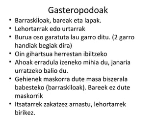 Gasteropodoak
• Barraskiloak, bareak eta lapak.
• Lehortarrak edo urtarrak
• Burua oso garatuta lau garro ditu. (2 garro
  handiak begiak dira)
• Oin gihartsua herrestan ibiltzeko
• Ahoak erradula izeneko mihia du, janaria
  urratzeko balio du.
• Gehienek maskorra dute masa biszerala
  babesteko (barraskiloak). Bareek ez dute
  maskorrik
• Itsatarrek zakatzez arnastu, lehortarrek
  birikez.
 