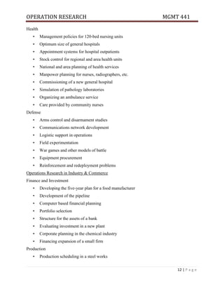 OPERATION RESEARCH MGMT 441
12 | P a g e
Health
• Management policies for 120-bed nursing units
• Optimum size of general hospitals
• Appointment systems for hospital outpatients
• Stock control for regional and area health units
• National and area planning of health services
• Manpower planning for nurses, radiographers, etc.
• Commissioning of a new general hospital
• Simulation of pathology laboratories
• Organizing an ambulance service
• Care provided by community nurses
Defense
• Arms control and disarmament studies
• Communications network development
• Logistic support in operations
• Field experimentation
• War games and other models of battle
• Equipment procurement
• Reinforcement and redeployment problems
Operations Research in Industry & Commerce
Finance and Investment
• Developing the five-year plan for a food manufacturer
• Development of the pipeline
• Computer based financial planning
• Portfolio selection
• Structure for the assets of a bank
• Evaluating investment in a new plant
• Corporate planning in the chemical industry
• Financing expansion of a small firm
Production
• Production scheduling in a steel works
 
