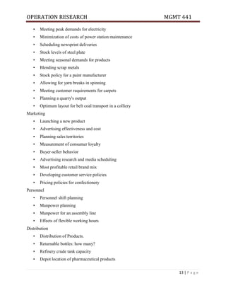 OPERATION RESEARCH MGMT 441
13 | P a g e
• Meeting peak demands for electricity
• Minimization of costs of power station maintenance
• Scheduling newsprint deliveries
• Stock levels of steel plate
• Meeting seasonal demands for products
• Blending scrap metals
• Stock policy for a paint manufacturer
• Allowing for yarn breaks in spinning
• Meeting customer requirements for carpets
• Planning a quarry's output
• Optimum layout for belt coal transport in a colliery
Marketing
• Launching a new product
• Advertising effectiveness and cost
• Planning sales territories
• Measurement of consumer loyalty
• Buyer-seller behavior
• Advertising research and media scheduling
• Most profitable retail brand mix
• Developing customer service policies
• Pricing policies for confectionery
Personnel
• Personnel shift planning
• Manpower planning
• Manpower for an assembly line
• Effects of flexible working hours
Distribution
• Distribution of Products.
• Returnable bottles: how many?
• Refinery crude tank capacity
• Depot location of pharmaceutical products
 
