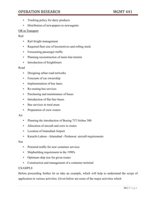 OPERATION RESEARCH MGMT 441
14 | P a g e
• Trucking policy for dairy products
• Distribution of newspapers to newsagents
OR in Transport
Rail
• Rail freight management
• Required fleet size of locomotives and rolling stock
• Forecasting passenger traffic
• Planning reconstruction of main-line termini
• Introduction of freightliners
Road
• Designing urban road networks
• Forecasts of car ownership
• Implementation of bus lanes
• Re-routing bus services
• Purchasing and maintenance of buses
• Introduction of flat-fare buses
• Bus services in rural areas
• Preparation of crew rosters
Air
• Planning the introduction of Boeing 737/Airbus 300
• Allocation of aircraft and crew to routes
• Location of Islamabad Airport
• Karachi-Lahore - Islamabad - Peshawar: aircraft requirements
Sea
• Potential traffic for new container services
• Shipbuilding requirement in the 1990's
• Optimum ship size for given routes
• Construction and management of a container terminal
EXAMPLE
Before proceeding further let us take an example, which will help to understand the scope of
application in various activities. Given below are some of the major activities which
 