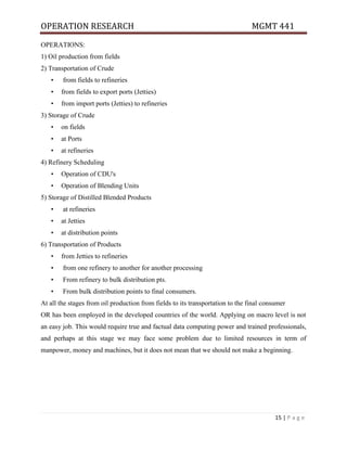 OPERATION RESEARCH MGMT 441
15 | P a g e
OPERATIONS:
1) Oil production from fields
2) Transportation of Crude
• from fields to refineries
• from fields to export ports (Jetties)
• from import ports (Jetties) to refineries
3) Storage of Crude
• on fields
• at Ports
• at refineries
4) Refinery Scheduling
• Operation of CDU's
• Operation of Blending Units
5) Storage of Distilled Blended Products
• at refineries
• at Jetties
• at distribution points
6) Transportation of Products
• from Jetties to refineries
• from one refinery to another for another processing
• From refinery to bulk distribution pts.
• From bulk distribution points to final consumers.
At all the stages from oil production from fields to its transportation to the final consumer
OR has been employed in the developed countries of the world. Applying on macro level is not
an easy job. This would require true and factual data computing power and trained professionals,
and perhaps at this stage we may face some problem due to limited resources in term of
manpower, money and machines, but it does not mean that we should not make a beginning.
 