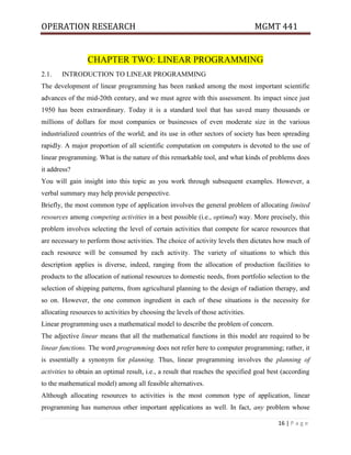 OPERATION RESEARCH MGMT 441
16 | P a g e
CHAPTER TWO: LINEAR PROGRAMMING
2.1. INTRODUCTION TO LINEAR PROGRAMMING
The development of linear programming has been ranked among the most important scientific
advances of the mid-20th century, and we must agree with this assessment. Its impact since just
1950 has been extraordinary. Today it is a standard tool that has saved many thousands or
millions of dollars for most companies or businesses of even moderate size in the various
industrialized countries of the world; and its use in other sectors of society has been spreading
rapidly. A major proportion of all scientific computation on computers is devoted to the use of
linear programming. What is the nature of this remarkable tool, and what kinds of problems does
it address?
You will gain insight into this topic as you work through subsequent examples. However, a
verbal summary may help provide perspective.
Briefly, the most common type of application involves the general problem of allocating limited
resources among competing activities in a best possible (i.e., optimal) way. More precisely, this
problem involves selecting the level of certain activities that compete for scarce resources that
are necessary to perform those activities. The choice of activity levels then dictates how much of
each resource will be consumed by each activity. The variety of situations to which this
description applies is diverse, indeed, ranging from the allocation of production facilities to
products to the allocation of national resources to domestic needs, from portfolio selection to the
selection of shipping patterns, from agricultural planning to the design of radiation therapy, and
so on. However, the one common ingredient in each of these situations is the necessity for
allocating resources to activities by choosing the levels of those activities.
Linear programming uses a mathematical model to describe the problem of concern.
The adjective linear means that all the mathematical functions in this model are required to be
linear functions. The word programming does not refer here to computer programming; rather, it
is essentially a synonym for planning. Thus, linear programming involves the planning of
activities to obtain an optimal result, i.e., a result that reaches the specified goal best (according
to the mathematical model) among all feasible alternatives.
Although allocating resources to activities is the most common type of application, linear
programming has numerous other important applications as well. In fact, any problem whose
 
