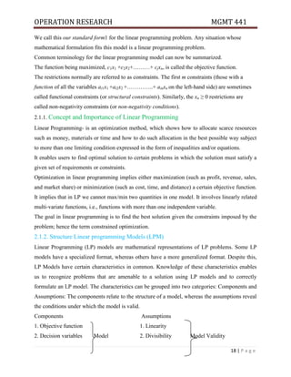 OPERATION RESEARCH MGMT 441
18 | P a g e
We call this our standard form1 for the linear programming problem. Any situation whose
mathematical formulation fits this model is a linear programming problem.
Common terminology for the linear programming model can now be summarized.
The function being maximized, c1x1 +c2x2+………+ cjxn, is called the objective function.
The restrictions normally are referred to as constraints. The first m constraints (those with a
function of all the variables ai1x1 +ai2x2 +…………..+ ainxn on the left-hand side) are sometimes
called functional constraints (or structural constraints). Similarly, the xn ≥ 0 restrictions are
called non-negativity constraints (or non-negativity conditions).
2.1.1. Concept and Importance of Linear Programming
Linear Programming- is an optimization method, which shows how to allocate scarce resources
such as money, materials or time and how to do such allocation in the best possible way subject
to more than one limiting condition expressed in the form of inequalities and/or equations.
It enables users to find optimal solution to certain problems in which the solution must satisfy a
given set of requirements or constraints.
Optimization in linear programming implies either maximization (such as profit, revenue, sales,
and market share) or minimization (such as cost, time, and distance) a certain objective function.
It implies that in LP we cannot max/min two quantities in one model. It involves linearly related
multi-variate functions, i.e., functions with more than one independent variable.
The goal in linear programming is to find the best solution given the constraints imposed by the
problem; hence the term constrained optimization.
2.1.2. Structure Linear programming Models (LPM)
Linear Programming (LP) models are mathematical representations of LP problems. Some LP
models have a specialized format, whereas others have a more generalized format. Despite this,
LP Models have certain characteristics in common. Knowledge of these characteristics enables
us to recognize problems that are amenable to a solution using LP models and to correctly
formulate an LP model. The characteristics can be grouped into two categories: Components and
Assumptions: The components relate to the structure of a model, whereas the assumptions reveal
the conditions under which the model is valid.
Components Assumptions
1. Objective function 1. Linearity
2. Decision variables Model 2. Divisibility Model Validity
 