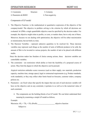OPERATION RESEARCH MGMT 441
19 | P a g e
3. Constraints Structure 3. Certainty
4. Parameters & RHSV 4. Non-negativity
Components of LP model
1. The Objective Function- is the mathematical or quantitative expression of the objective of the
company/model. The objective in problem solving is the criterion by which all decisions are
evaluated. In LPMs a single quantifiable objective must be specified by the decision maker. For
example, the objective might relate to profits, or costs, or market share, but to only one of these.
Moreover, because we are dealing with optimization, the objective will be either maximization
or minimization, but not both at a time.
2. The Decision Variables - represent unknown quantities to be resolved for. These decision
variables may represent such things as the number of units of different products to be sold, the
amount of Birr to be invested in various projects, the number of ads to be placed with different
media.
Since the decision maker has freedom of choice among actions, these decision variables are
controllable variables.
3. The constraints - are restrictions which define or limit the feasibility of a proposed course of
action. They limit the degree to which the objective can be pursued.
Atypical restriction embodies scarce resources (such as labor supply, raw materials, production
capacity, machine time, storage space), legal or contractual requirements (e.g. Product standards,
work standards), or they may reflect other limits based on forecasts, customer orders, company
policies etc.
4. Parameters - are fixed values that specify the impact that one unit of each decision variable will
have on the objective and on any constraint, it pertains to as well as to the numerical value of
each constraint.
 The components are the building blocks of an LP model. We can better understand their
meaning by examining a simple LP model as follows.
Example:
Maximize: 4X1 + 7X2 + 5X3 (Profit) ___________________ objective function
Subject to:
 