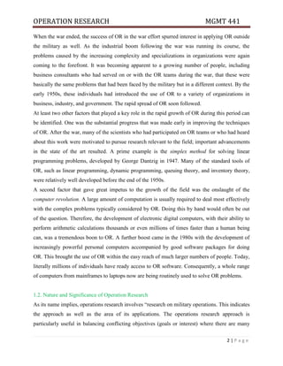 OPERATION RESEARCH MGMT 441
2 | P a g e
When the war ended, the success of OR in the war effort spurred interest in applying OR outside
the military as well. As the industrial boom following the war was running its course, the
problems caused by the increasing complexity and specializations in organizations were again
coming to the forefront. It was becoming apparent to a growing number of people, including
business consultants who had served on or with the OR teams during the war, that these were
basically the same problems that had been faced by the military but in a different context. By the
early 1950s, these individuals had introduced the use of OR to a variety of organizations in
business, industry, and government. The rapid spread of OR soon followed.
At least two other factors that played a key role in the rapid growth of OR during this period can
be identified. One was the substantial progress that was made early in improving the techniques
of OR. After the war, many of the scientists who had participated on OR teams or who had heard
about this work were motivated to pursue research relevant to the field; important advancements
in the state of the art resulted. A prime example is the simplex method for solving linear
programming problems, developed by George Dantzig in 1947. Many of the standard tools of
OR, such as linear programming, dynamic programming, queuing theory, and inventory theory,
were relatively well developed before the end of the 1950s.
A second factor that gave great impetus to the growth of the field was the onslaught of the
computer revolution. A large amount of computation is usually required to deal most effectively
with the complex problems typically considered by OR. Doing this by hand would often be out
of the question. Therefore, the development of electronic digital computers, with their ability to
perform arithmetic calculations thousands or even millions of times faster than a human being
can, was a tremendous boon to OR. A further boost came in the 1980s with the development of
increasingly powerful personal computers accompanied by good software packages for doing
OR. This brought the use of OR within the easy reach of much larger numbers of people. Today,
literally millions of individuals have ready access to OR software. Consequently, a whole range
of computers from mainframes to laptops now are being routinely used to solve OR problems.
1.2. Nature and Significance of Operation Research
As its name implies, operations research involves “research on military operations. This indicates
the approach as well as the area of its applications. The operations research approach is
particularly useful in balancing conflicting objectives (goals or interest) where there are many
 