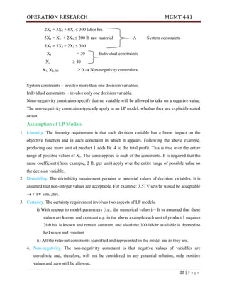 OPERATION RESEARCH MGMT 441
20 | P a g e
2X1 + 3X2 + 6X3  300 labor hrs
5X1 + X2 + 2X3  200 lb raw material A System constraints
3X1 + 5X2 + 2X3  360
X1 = 30 Individual constraints
X2  40
X1, X2, X3  0  Non-negativity constraints.
System constraints – involve more than one decision variables.
Individual constraints – involve only one decision variable.
None-negativity constraints specify that no variable will be allowed to take on a negative value.
The non-negativity constraints typically apply in an LP model, whether they are explicitly stated
or not.
Assumption of LP Models
1. Linearity. The linearity requirement is that each decision variable has a linear impact on the
objective function and in each constraint in which it appears. Following the above example,
producing one more unit of product 1 adds Br. 4 to the total profit. This is true over the entire
range of possible values of X1. The same applies to each of the constraints. It is required that the
same coefficient (from example, 2 lb. per unit) apply over the entire range of possible value so
the decision variable.
2. Divisibility. The divisibility requirement pertains to potential values of decision variables. It is
assumed that non-integer values are acceptable. For example: 3.5TV sets/hr would be acceptable
 7 TV sets/2hrs.
3. Certainty. The certainty requirement involves two aspects of LP models.
i) With respect to model parameters (i.e., the numerical values) – It in assumed that these
values are known and constant e.g. in the above example each unit of product 1 requires
2lab his is known and remain constant, and also9 the 300 lab/hr available is deemed to
be known and constant.
ii) All the relevant constraints identified and represented in the model are as they are.
4. Non-negativity. The non-negativity constraint is that negative values of variables are
unrealistic and, therefore, will not be considered in any potential solution; only positive
values and zero will be allowed.
 