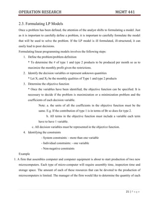 OPERATION RESEARCH MGMT 441
21 | P a g e
2.3. Formulating LP Models
Once a problem has been defined, the attention of the analyst shifts to formulating a model. Just
as it is important to carefully define a problem, it is important to carefully formulate the model
that will be used to solve the problem. If the LP model is ill formulated, ill-structured, it can
easily lead to poor decisions.
Formulating linear programming models involves the following steps:
1. Define the problem/problem definition
* To determine the # of type 1 and type 2 products to be produced per month so as to
maximize the monthly profit given the restrictions.
2. Identify the decision variables or represent unknown quantities
* Let X1 and X2 be the monthly qualities of Type 1 and type 2 products
3. Determine the objective function
* Once the variables have been identified, the objective function can be specified. It is
necessary to decide if the problem is maximization or a minimization problem and the
coefficients of each decision variable.
Note: a. the units of all the coefficients in the objective function must be the
same. E.g. If the contribution of type 1 is in terms of Br so does for type 2.
b. All terms in the objective function must include a variable each term
have to have 1 variable.
c. All decision variables must be represented in the objective function.
4. Identifying the constraints
- System constraints: - more than one variable
- Individual constraints: - one variable
- Non-negative constraints
Example
1. A firm that assembles computer and computer equipment is about to start production of two new
microcomputers. Each type of micro-computer will require assembly time, inspection time and
storage space. The amount of each of these resources that can be devoted to the production of
microcomputers is limited. The manager of the firm would like to determine the quantity of each
 