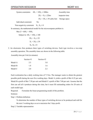 OPERATION RESEARCH MGMT 441
23 | P a g e
System constraints: 4X1 + 10X2  100hrs Assembly time
2X1 + X2  22hrs inspector time
3X1 + 3X2  39 cubic feet Storage space
Individual constraint No
Non-negativity constraint X1, X2  0
In summary, the mathematical model for the microcomputer problem is:
Max Z = 60X1 + 50X2
Subject to: 4X1 + 10X2  100
2X1 + X2  22
X1 + 3X2  39
X1, X2  0
2. An electronics firm produces three types of switching devices. Each type involves a two-step
assembly operation. The assembly times are shown in the following table:
Assembly time per Unit (in minutes)
Section #1 Section #2
Model A 2.5 3.0
Model B 1.8 1.6
Model C 2.0 2.2
Each workstation has a daily working time of 7.5 hrs. The manager wants to obtain the greatest
possible profit during the next five working days. Model A yields a profit of Birr 8.25 per unit,
Model B a profit of Birr 7.50 per unit and Model C a profit of Birr 7.80 per unit. Assume that the
firm can sell all it produces during this time, but it must fill outstanding orders for 20 units of
each model type.
Required: Formulate the linear programming model of this problem.
Solution:
Step 1. Problem definition
To determine the number of three types of switching devices to be produced and sold for
the next 5 working days so as to maximize the 5 days profit.
Step 2. Variable representation
 