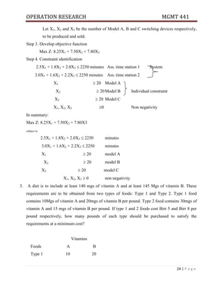 OPERATION RESEARCH MGMT 441
24 | P a g e
Let X1, X2 and X3 be the number of Model A, B and C switching devices respectively,
to be produced and sold.
Step 3. Develop objective function
Max Z: 8.25X1 + 7.50X2 + 7.80X3
Step 4. Constraint identification
2.5X1 + 1.8X2 + 2.0X3  2250 minutes Ass. time station 1 System
3.0X1 + 1.6X2 + 2.2X3  2250 minutes Ass. time station 2
X1  20 Model A
X2  20Model B Individual constraint
X3  20 Model C
X1, X2, X3 0 Non negativity
In summary:
Max Z: 8.25X1 + 7.50X2 + 7.80X3
subject to
2.5X1 + 1.8X2 + 2.0X3  2250 minutes
3.0X1 + 1.6X2 + 2.2X3  2250 minutes
X1  20 model A
X2  20 model B
X3  20 model C
X1, X2, X3  0 non negativity
3. A diet is to include at least 140 mgs of vitamin A and at least 145 Mgs of vitamin B. These
requirements are to be obtained from two types of foods: Type 1 and Type 2. Type 1 food
contains 10Mgs of vitamin A and 20mgs of vitamin B per pound. Type 2 food contains 30mgs of
vitamin A and 15 mgs of vitamin B per pound. If type 1 and 2 foods cost Birr 5 and Birr 8 per
pound respectively, how many pounds of each type should be purchased to satisfy the
requirements at a minimum cost?
Vitamins
Foods A B
Type 1 10 20
 