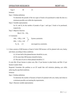 OPERATION RESEARCH MGMT 441
25 | P a g e
Type 2 30 15
Solution:
Step 1. Problem definition
To determine the pounds of the two types of foods to be purchased to make the diet at a
minimum possible cost within the requirements.
Step 2. Variable representation
Let X1 and X2 be the number of pounds of type 1 and type 2 foods to be purchased,
respectively.
Step 3. Objective function
Min Z: 5X1 + 8X2
4. Constraints
10X1 + 30X2  140 System constraints
20X1 + 15X2  145
X1, X2  0 non-negativity constraints.
4. A farm consists of 600 hectares of land of which 500 hectares will be planted with corn, barley
and wheat, according to these conditions.
(1) At least half of the planted hectare should be in corn.
(2) No more than 200 hectares should be barley.
(3) The ratio of corn to wheat planted should be 2:1
It costs Birr 20 per hectare to plant corn, Birr 15 per hectare to plant barley and Birr 12 per
hectare to plant wheat.
Required: Formulate this problem as an LP model that will minimize planting cost while
achieving the specified conditions.
Solution:
Step 1. Problem definition
To determine the number of hectares of land to be planted with corn, barley and wheat at
a minimum possible cost meeting the requirements.
Step 2. Decision variable representation
 