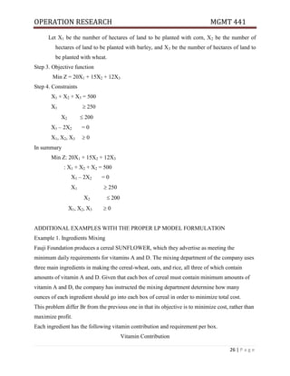 OPERATION RESEARCH MGMT 441
26 | P a g e
Let X1 be the number of hectares of land to be planted with corn, X2 be the number of
hectares of land to be planted with barley, and X3 be the number of hectares of land to
be planted with wheat.
Step 3. Objective function
Min Z = 20X1 + 15X2 + 12X3
Step 4. Constraints
X1 + X2 + X3 = 500
X1  250
X2  200
X1 – 2X2 = 0
X1, X2, X3  0
In summary
Min Z: 20X1 + 15X2 + 12X3
: X1 + X2 + X2 = 500
X1 – 2X2 = 0
X1  250
X2  200
X1, X2, X3  0
ADDITIONAL EXAMPLES WITH THE PROPER LP MODEL FORMULATION
Example 1. Ingredients Mixing
Fauji Foundation produces a cereal SUNFLOWER, which they advertise as meeting the
minimum daily requirements for vitamins A and D. The mixing department of the company uses
three main ingredients in making the cereal-wheat, oats, and rice, all three of which contain
amounts of vitamin A and D. Given that each box of cereal must contain minimum amounts of
vitamin A and D, the company has instructed the mixing department determine how many
ounces of each ingredient should go into each box of cereal in order to minimize total cost.
This problem differ Br from the previous one in that its objective is to minimize cost, rather than
maximize profit.
Each ingredient has the following vitamin contribution and requirement per box.
Vitamin Contribution
 