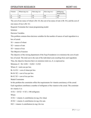OPERATION RESEARCH MGMT 441
27 | P a g e
Vitamin Wheat (mg./oz) Oats (mg./oz) Rice (mg./oz.) Milligrams
Required/Box
A 10 20 08 100
D 07 14 12 70
The cost of one ounce of wheat is Br. 0.4, the cost of an ounce of oats is Br. 0.6, and the cost of
one ounce of rice is Br. 0.2.
Required: Formulate the Linear programming model.
Solution:
Decision Variables
This problem contains three decision variables for the number of ounces of each ingredient in a
box of cereal:
X1 = ounces of wheat
X2 = ounces of oats
X3 = ounces of rice
The Objective Function
The objective of the mixing department of the Fauji Foundation is to minimize the cost of each
box of cereal. The total cost is the sum of the individual costs resulting from each ingredient.
Thus, the objective function that is to minimize total cos, Z, is expressed as
Minimize Z = Br. 0.4X1 + 0.6X2 + 0.2X3
Where Z = total cost per box
Br. 0.4 X1 = cost of wheat per box
Br.0.6 X2 = cost of rice per box
Br.0.2 X3 = cost of rice per box
Model Constraints
In this problem the constraints reflect the requirements for vitamin consistency of the cereal.
Each ingredient contributes a number of milligrams of the vitamin to the cereal. The constraint
for vitamin A is
10 X1 + 20 X2 + 8 X3 ≥ 100 milligrams
Where
10 X1 = vitamin A contribution (in mg.) for wheat
20 X2 = vitamin A contribution (in mg.) for oats
8X3 = vitamin A contribution (in mg.) for rice
 