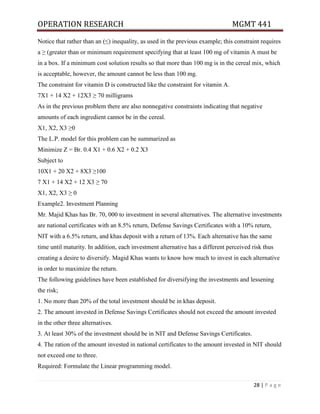 OPERATION RESEARCH MGMT 441
28 | P a g e
Notice that rather than an (≤) inequality, as used in the previous example; this constraint requires
a ≥ (greater than or minimum requirement specifying that at least 100 mg of vitamin A must be
in a box. If a minimum cost solution results so that more than 100 mg is in the cereal mix, which
is acceptable, however, the amount cannot be less than 100 mg.
The constraint for vitamin D is constructed like the constraint for vitamin A.
7X1 + 14 X2 + 12X3 ≥ 70 milligrams
As in the previous problem there are also nonnegative constraints indicating that negative
amounts of each ingredient cannot be in the cereal.
X1, X2, X3 ≥0
The L.P. model for this problem can be summarized as
Minimize Z = Br. 0.4 X1 + 0.6 X2 + 0.2 X3
Subject to
10X1 + 20 X2 + 8X3 ≥100
7 X1 + 14 X2 + 12 X3 ≥ 70
X1, X2, X3 ≥ 0
Example2. Investment Planning
Mr. Majid Khas has Br. 70, 000 to investment in several alternatives. The alternative investments
are national certificates with an 8.5% return, Defense Savings Certificates with a 10% return,
NIT with a 6.5% return, and khas deposit with a return of 13%. Each alternative has the same
time until maturity. In addition, each investment alternative has a different perceived risk thus
creating a desire to diversify. Magid Khas wants to know how much to invest in each alternative
in order to maximize the return.
The following guidelines have been established for diversifying the investments and lessening
the risk;
1. No more than 20% of the total investment should be in khas deposit.
2. The amount invested in Defense Savings Certificates should not exceed the amount invested
in the other three alternatives.
3. At least 30% of the investment should be in NIT and Defense Savings Certificates.
4. The ration of the amount invested in national certificates to the amount invested in NIT should
not exceed one to three.
Required: Formulate the Linear programming model.
 