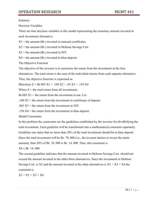 OPERATION RESEARCH MGMT 441
29 | P a g e
Solution:
Decision Variables
There are four decision variables in this model representing the monetary amount invested in
each investment alternative.
X1 = the amount (Br.) invested in national certificates
X2 = the amount (Br.) invested in Defense Savings Cert.
X3 = the amount (Br.) invested in NIT.
X4 = the amount (Br.) invested in khas deposit.
The Objective Function
The objective of the investor is to maximize the return from the investment in the four
alternatives. The total return is the sum of the individual returns from each separate alternative.
Thus, the objective function is expressed as
Maximize Z = Br.085 X1 + .100 X2 + .65 X3 + .130 X4
Where Z = the total return from all investments
Br.085 X1 = the return from the investment in nat. Cer.
.100 X2 = the return from the investment in certificates of deposit.
.065 X3 = the return from the investment in NIT.
.130 X4 = the return from the investment in khas deposit.
Model Constraints
In this problem the constraints are the guidelines established by the investor for diveBrifying the
total investment. Each guideline will be transformed into a mathematical constraint separately.
Guideline one states that no more than 20% of the total investment should be in khas deposit.
Since the total investment will be Br. 70, 000 (i.e., the investor desires to invest the entire
amount), then 20% of Br. 70, 000 is Br. 14, 000. Thus, this constraint is
X4 ≤ Br. 14, 000
The second guideline indicates that the amount invested in Defense Savings Cert. should not
exceed the amount invested in the other three alternatives. Since the investment in Defense
Savings Cert. is X2 and the amount invested in the other alternatives is X1 + X3 + X4 the
constraint is
X2 < X1 + X3 + X4
 