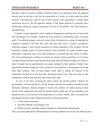 OPERATION RESEARCH MGMT 441
3 | P a g e
alternative courses of action available to decision makers. In a theoretical sense, the optimum
decision must be one that is best for the organization as a whole. It is often called the global
optimum. A decision that is best for one or more sections of the organization is usually called
suboptimum decision. The OR approach attempt to find global optimum by analyzing inter-
relationships among the system components involved in the problem. One such situation is
described below.
Consider a large organization with a number of management specialists but not necessarily
well coordinated. For example, consider the basic problem of maintaining stock of finished
goods. To marketing manager, stocks of a large variety of products are a means of supplying the
company's customers with what they want and when they want it. Clearly, according to
marketing manager, a fully stocked warehouse is of prime importance to the company. But the
production manager argues for long production runs preferably on smaller product range,
particularly if significant time is lost when production is switched from one variety to another.
The result would gain be a tendency to increase the amount of stock carried but it is, of course,
vital that the plant should be kept running. On the other hand, the finance manager sees stocks in
terms of capital tied up unproductively and argues strongly for their reduction. Finally, there
appears the personnel manager for whom a steady level of production is advantageous for having
better labor relations. Thus, all these people would claim to uphold the interests of the
organization, but they do so only from their specialized point of view. They may come up with
contradictory solutions and obviously, they cannot all be right.
In view of the above involving the whole system, the decision makers, whatever his
specialization, will need help and it is in the attempt to provide his assistance that OR has been
developed. Operation research attempts to resolve the conflicts of interest among various
sections of the organization and seeks the optimal solution which may not be acceptable to one
department but is in the interest of the organization as a whole. Further, OR is concerned with
providing the decision maker with decision aids (or rules) derived from:
i. A total system orientation,
ii. Scientific methods of investigation, and
iii. Models of reality, generally based on quantitative measurement and techniques.
Thus, successful application of OR techniques for solving a problem must involve the following steps.
 