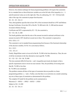 OPERATION RESEARCH MGMT 441
30 | P a g e
However, the solution technique for linear programming problems will require that constraints
be in a standard form so that all decision variables are on the left side of the inequality (i.e., < )
and all numerical values are on the right side. Thus, by subtracting, X1 + X3 + X4 from both
sides of the sign, this constraint in proper from becomes
X2 - X1 - X3 - X4 ≤ 0
Thus, third guideline specifies that at least 30% of the investment should be in NIT and Defense
Savings Certificates. Given that 30% of the Br. 70, 000 total is Br. 21, 000 and the amount
invested in Defense Savings
Certificates and NIT is represented by X2 + X3, the constraint is,
X2 + X3 ≥ Br. 21, 000
The fourth guideline states that the ratio of the amount invested in national certificates to the
amount invested in NIT should not exceed one to three. This constraint is expressed as
(X1) / (X3) ≤ 1/3
This constraint is not in standard linear programming form because of the fractional relationship
of the decision variables, X1/X3. It is converted as follows;
X1≤ 1 X3/3
3 X1 - X3 ≤ 0
Finally, Magid Khan wants to invest all of the Br. 70, 000 in the four alternatives. Thus, the sum
of all the investments in the four alternatives must equal Br. 70, 000,
X1 + X2 + X3 + X4 = Br. 70, 000
This last constraint differ Br from the ≤ and ≥ inequalities previously developed, in that a
specific requirement exists to invest an exact amount. Thus, the possibility of investing more
than Br. 70, 000 or less than
Br. 70, 000 is not considered.
This problem contains all three of the types of constraints that are possible in a linear
programming problem: ≤, = and ≥. Further, note that there is no restriction on a model containing
any mix of these types of constraints as demonstrated in this problem.
The complete LP model for this problem can be summarized as
Maximize Z = .085X1 + .100X2 + .065X3 + .130X4
Subject to X4 ≤ 14, 000
X2 - X1 - X3 - X4 ≤ 0
 