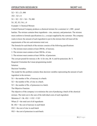 OPERATION RESEARCH MGMT 441
31 | P a g e
X2 + X3 ≥ 21, 000
3X1 - X3 ≤ 0
X1 + X2 + X3 + X4 = 70, 000
X1, X2, X3, X4, ≥ 0
Example 3. Chemical Mixture
United Chemical Company produces a chemical mixture for a customer in 1, 000 - pound
batches. The mixture contains three ingredients - zinc, mercury, and potassium. The mixture
must conform to formula specifications (i.e., a recipe) supplied by the customer. The company
wants to know the amount of each ingredient to put in the mixture that will meet all the
requirements of the mix and minimize total cost.
The formula for each batch of the mixture consists of the following specifications:
1. The mixture must contain at least 200 lbs. of mercury.
2. The mixture must contain at least 300 lbs. of zinc.
3. The mixture must contain at least 100 lbs. of potassium.
The cost per pound for mercury is Br. 4; for zinc, Br. 8; and for potassium, Br. 9.
Required: Formulate the Linear programming model.
Solution:
Decision Variables
The model for this problem contains three decision variables representing the amount of each
ingredient in the mixture:
X1 = the number of lbs. of mercury in a batch.
X2 = the number of lbs. of zinc in a batch.
X3 = the number of lbs. of potassium in a batch.
The Objective Function
The objective of the company is to minimize the cost of producing a batch of the chemical
mixture. The total cost is the sum of the individual costs of each ingredient:
Minimize Z = Br. 4X1 + 8 X2 + 9 X3
Where Z = the total cost of all ingredients
Br. 4X1 = the cost of mercury in each batch
8X2 = the cost of zinc in each batch
9X3 = the cost of potassium in each batch.
 