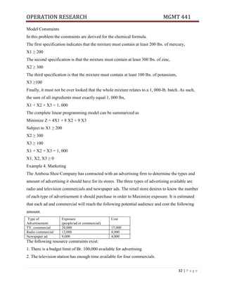 OPERATION RESEARCH MGMT 441
32 | P a g e
Model Constraints
In this problem the constraints are derived for the chemical formula.
The first specification indicates that the mixture must contain at least 200 lbs. of mercury,
X1 ≥ 200
The second specification is that the mixture must contain at least 300 lbs. of zinc,
X2 ≥ 300
The third specification is that the mixture must contain at least 100 lbs. of potassium,
X3 ≥100
Finally, it must not be over looked that the whole mixture relates to a 1, 000-lb. batch. As such,
the sum of all ingredients must exactly equal 1, 000 lbs,
X1 + X2 + X3 = 1, 000
The complete linear programming model can be summarized as
Minimize Z = 4X1 + 8 X2 + 9 X3
Subject to X1 ≥ 200
X2 ≥ 300
X3 ≥ 100
X1 + X2 + X3 = 1, 000
X1, X2, X3 ≥ 0
Example 4. Marketing
The Ambesa Shoe Company has contracted with an advertising firm to determine the types and
amount of advertising it should have for its stores. The three types of advertising available are
radio and television commercials and newspaper ads. The retail store desires to know the number
of each type of advertisement it should purchase in order to Maximize exposure. It is estimated
that each ad and commercial will reach the following potential audience and cost the following
amount.
Type of
Advertisement
Exposure
(people/ad or commercial)
Cost
TV. commercial 20,000 15,000
Radio commercial 12,000 8,000
Newspaper ad 9,000 4,000
The following resource constraints exist:
1. There is a budget limit of Br. 100,000 available for advertising.
2. The television station has enough time available for four commercials.
 