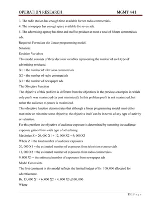 OPERATION RESEARCH MGMT 441
33 | P a g e
3. The radio station has enough time available for ten radio commercials.
4. The newspaper has enough space available for seven ads.
5. The advertising agency has time and staff to produce at most a total of fifteen commercials
ads.
Required: Formulate the Linear programming model.
Solution:
Decision Variables
This model consists of three decision variables representing the number of each type of
advertising produced:
X1 = the number of television commercials
X2 = the number of radio commercials
X3 = the number of newspaper ads
The Objective Function
The objective of this problem is different from the objectives in the previous examples in which
only profit was maximized (or cost minimized). In this problem profit is not maximized, but
rather the audience exposure is maximized.
This objective function demonstrates that although a linear programming model must either
maximize or minimize some objective; the objective itself can be in terms of any type of activity
or valuation.
For this problem the objective of audience exposure is determined by summing the audience
exposure gained from each type of advertising
Maximize Z = 20, 000 X1 + 12, 000 X2 + 9, 000 X3
Where Z = the total number of audience exposures
20, 000 X1 = the estimated number of exposures from television commercials
12, 000 X2 = the estimated number of exposures from radio commercials
9, 000 X3 = the estimated number of exposures from newspaper ads
Model Constraints
The first constraint in this model reflects the limited budget of Br. 100, 000 allocated for
advertisement,
Br. 15, 000 X1 + 6, 000 X2 + 4, 000 X3 ≤100, 000
Where
 