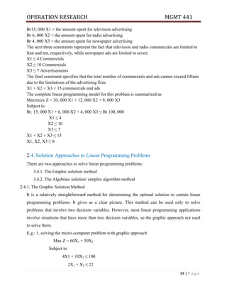 OPERATION RESEARCH MGMT 441
34 | P a g e
Br15, 000 X1 = the amount spent for television advertising
Br 6, 000 X2 = the amount spent for radio advertising
Br 4, 000 X3 = the amount spent for newspaper advertising
The next three constraints represent the fact that television and radio commercials are limited to
four and ten, respectively, while newspaper ads are limited to seven.
X1 ≤ 4 Commercials
X2 ≤ 10 Commercials
X3 ≤ 7 Advertisements
The final constraint specifies that the total number of commercials and ads cannot exceed fifteen
due to the limitations of the advertising firm:
X1 + X2 + X3 < 15 commercials and ads
The complete linear programming model for this problem is summarized as
Maximize Z = 20, 000 X1 + 12, 000 X2 + 9, 000 X3
Subject to
Br. 15, 000 X1 + 6, 000 X2 + 4, 000 X3 ≤ Br 100, 000
X1 ≤ 4
X2 ≤ 10
X3 ≤ 7
X1 + X2 + X3 ≤ 15
X1, X2, X3 ≥ 0
2.4. Solution Approaches to Linear Programming Problems
There are two approaches to solve linear programming problems:
3.4.1. The Graphic solution method
3.4.2. The Algebraic solution/ simplex algorithm method
2.4.1. The Graphic Solution Method
It is a relatively straightforward method for determining the optimal solution to certain linear
programming problems. It gives as a clear picture. This method can be used only to solve
problems that involve two decision variables. However, most linear programming applications
involve situations that have more than two decision variables, so the graphic approach not used
to solve them.
E.g.: 1. solving the micro-computer problem with graphic approach
Max Z = 60X1 + 50X2
Subject to
4X1 + 10X2  100
2X1 + X2  22
 