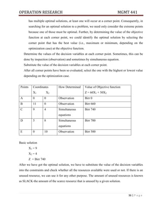 OPERATION RESEARCH MGMT 441
36 | P a g e
has multiple optimal solutions, at least one will occur at a corner point. Consequently, in
searching for an optimal solution to a problem, we need only consider the extreme points
because one of those must be optimal. Further, by determining the value of the objective
function at each corner point, we could identify the optimal solution by selecting the
corner point that has the best value (i.e., maximum or minimum, depending on the
optimization case) at the objective function.
Determine the values of the decision variables at each corner point. Sometimes, this can be
done by inspection (observation) and sometimes by simultaneous equation.
Substitute the value of the decision variables at each corner point.
After all corner points have been so evaluated, select the one with the highest or lowest value
depending on the optimization case.
Points Coordinates
X1 X2
How Determined Value of Objective function
Z = 60X1 + 50X2
A 0 0 Observation Birr 0
B 11 0 Observation Birr 660
C 9 4 Simultaneous
equations
Birr 740
D 5 8 Simultaneous
equations
Birr 700
E 0 10 Observation Birr 500
Basic solution
X1 = 9
X2 = 4
Z = Birr 740
After we have got the optimal solution, we have to substitute the value of the decision variables
into the constraints and check whether all the resources available were used or not. If there is an
unused resource, we can use it for any other purpose. The amount of unused resources is known
as SLACK-the amount of the scarce resource that is unused by a given solution.
 