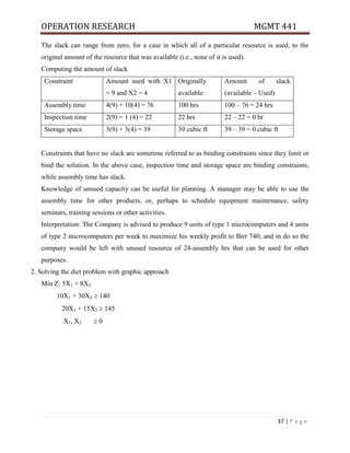 OPERATION RESEARCH MGMT 441
37 | P a g e
The slack can range from zero, for a case in which all of a particular resource is used, to the
original amount of the resource that was available (i.e., none of it is used).
Computing the amount of slack
Constraint Amount used with X1
= 9 and X2 = 4
Originally
available
Amount of slack
(available – Used)
Assembly time 4(9) + 10(4) = 76 100 hrs 100 – 76 = 24 hrs
Inspection time 2(9) = 1 (4) = 22 22 hrs 22 – 22 = 0 hr
Storage space 3(9) + 3(4) = 39 39 cubic ft 39 – 39 = 0 cubic ft
Constraints that have no slack are sometime referred to as binding constraints since they limit or
bind the solution. In the above case, inspection time and storage space are binding constraints;
while assembly time has slack.
Knowledge of unused capacity can be useful for planning. A manager may be able to use the
assembly time for other products, or, perhaps to schedule equipment maintenance, safety
seminars, training sessions or other activities.
Interpretation: The Company is advised to produce 9 units of type 1 microcomputers and 4 units
of type 2 microcomputers per week to maximize his weekly profit to Birr 740; and in do so the
company would be left with unused resource of 24-assembly hrs that can be used for other
purposes.
2. Solving the diet problem with graphic approach
Min Z: 5X1 + 8X2
10X1 + 30X2  140
20X1 + 15X2  145
X1, X2  0
 