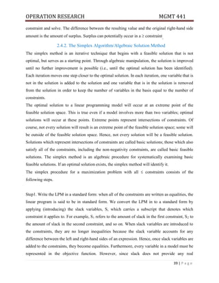 OPERATION RESEARCH MGMT 441
39 | P a g e
constraint and solve. The difference between the resulting value and the original right-hand side
amount is the amount of surplus. Surplus can potentially occur in a  constraint.
2.4.2. The Simplex Algorithm/Algebraic Solution Method
The simplex method is an iterative technique that begins with a feasible solution that is not
optimal, but serves as a starting point. Through algebraic manipulation, the solution is improved
until no further improvement is possible (i.e., until the optimal solution has been identified).
Each iteration moves one step closer to the optimal solution. In each iteration, one variable that is
not in the solution is added to the solution and one variable that is in the solution is removed
from the solution in order to keep the number of variables in the basis equal to the number of
constraints.
The optimal solution to a linear programming model will occur at an extreme point of the
feasible solution space. This is true even if a model involves more than two variables; optimal
solutions will occur at these points. Extreme points represent intersections of constraints. Of
course, not every solution will result is an extreme point of the feasible solution space; some will
be outside of the feasible solution space. Hence, not every solution will be a feasible solution.
Solutions which represent intersections of constraints are called basic solutions; those which also
satisfy all of the constraints, including the non-negativity constraints, are called basic feasible
solutions. The simplex method is an algebraic procedure for systematically examining basic
feasible solutions. If an optimal solution exists, the simplex method will identify it.
The simplex procedure for a maximization problem with all  constraints consists of the
following steps.
Step1. Write the LPM in a standard form: when all of the constraints are written as equalities, the
linear program is said to be in standard form. We convert the LPM in to a standard form by
applying (introducing) the slack variables, S, which carries a subscript that denotes which
constraint it applies to. For example, S1 refers to the amount of slack in the first constraint, S2 to
the amount of slack in the second constraint, and so on. When slack variables are introduced to
the constraints, they are no longer inequalities because the slack variable accounts for any
difference between the left and right-hand sides of an expression. Hence, once slack variables are
added to the constraints, they become equalities. Furthermore, every variable in a model must be
represented in the objective function. However, since slack does not provide any real
 