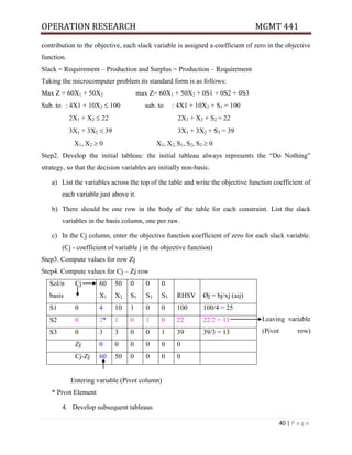 OPERATION RESEARCH MGMT 441
40 | P a g e
contribution to the objective, each slack variable is assigned a coefficient of zero in the objective
function.
Slack = Requirement – Production and Surplus = Production – Requirement
Taking the microcomputer problem its standard form is as follows:
Max Z = 60X1 + 50X2 max Z= 60X1 + 50X2 + 0S1 + 0S2 + 0S3
Sub. to : 4X1 + 10X2  100 sub. to : 4X1 + 10X2 + S1 = 100
2X1 + X2  22 2X1 + X2 + S2 = 22
3X1 + 3X2  39 3X1 + 3X2 + S3 = 39
X1, X2  0 X1, X2, S1, S2, S3  0
Step2. Develop the initial tableau: the initial tableau always represents the “Do Nothing”
strategy, so that the decision variables are initially non-basic.
a) List the variables across the top of the table and write the objective function coefficient of
each variable just above it.
b) There should be one row in the body of the table for each constraint. List the slack
variables in the basis column, one per raw.
c) In the Cj column, enter the objective function coefficient of zero for each slack variable.
(Cj - coefficient of variable j in the objective function)
Step3. Compute values for row Zj
Step4. Compute values for Cj – Zj row
Leaving variable
(Pivot row)
Entering variable (Pivot column)
* Pivot Element
4. Develop subsequent tableaus
Sol/n
basis
Cj 60
X1
50
X2
0
S1
0
S2
0
S3 RHSV Øj = bj/xj (aij)
S1 0 4 10 1 0 0 100 100/4 = 25
S2 0 2* 1 0 1 0 22 22/2 = 11
S3 0 3 3 0 0 1 39 39/3 = 13
Zj 0 0 0 0 0 0
Cj-Zj 60 50 0 0 0 0
 