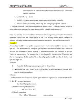 OPERATION RESEARCH MGMT 441
42 | P a g e
company would be left with unused resource of 9 engines which can be used
for other purposes.
6. Compute the Cj – Zj row
7. If all Cj – Zj values are zeros and negatives you have reached optimality.
8. If this is not the case (step 6), rehear step 2to5 until you get optimal solution.
“A simplex solution is a maximization problem is optimal if the Cj – Zj row consists entirely of
zeros and negative numbers (i.e., there are no positive values in the bottom row).”
Note: The variables in solution all have unit vectors in their respective columns for the constraint
equations. Further, note that a zero appears in row c - z in every column whose variable is in
solution, indicating that its maximum contribution to the objective function has been realized.
Example 2
A manufacturer of lawn and garden equipment makes two basic types of lawn movers: a push-
type and a self-propelled model. The push-type requires 9 minutes to assemble and 2 minutes to
package; the self-propelled mover requires 12 minutes to assemble and 6 minutes to package.
Each type has an engine. The company has 12 hrs of assembly time available, 75 engines, and
5hrs of packing time. Profits are Birr 70 for the self-propelled models and Birr 45 for the push-
type mover per unit.
Required:
1. Formulate the linear programming models for this problem.
2. Determined how many mower of each type to make in order to maximize the total profit
(use the simplex procedure).
Solution:
1. a) To determine how many units of each types of mowers to produce so as to maximize profit.
b) Let X1 - be push type mower.
X2 - be self-propelled mower.
c) Determine the objective function
max Z = 45X1 + 70X2
d) Identify constraints
9X1 + 12X2  720 minutes Assembly time
 