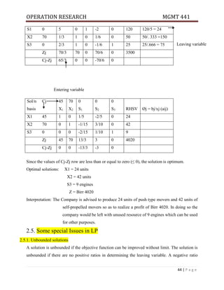 OPERATION RESEARCH MGMT 441
44 | P a g e
Leaving variable
Entering variable
Since the values of Cj-Zj row are less than or equal to zero (≤ 0), the solution is optimum.
Optimal solutions: X1 = 24 units
X2 = 42 units
S3 = 9 engines
Z = Birr 4020
Interpretation: The Company is advised to produce 24 units of push type movers and 42 units of
self-propelled movers so as to realize a profit of Birr 4020. In doing so the
company would be left with unused resource of 9 engines which can be used
for other purposes.
2.5. Some special Issues in LP
2.5.1. Unbounded solutions
A solution is unbounded if the objective function can be improved without limit. The solution is
unbounded if there are no positive ratios in determining the leaving variable. A negative ratio
S1 0 5 0 1 -2 0 120 120/5 = 24
X2 70 1/3 1 0 1/6 0 50 50/. 333 =150
S3 0 2/3 1 0 -1/6 1 25 25/.666 = 75
Zj 70/3 70 0 70/6 0 3500
Cj-Zj 65/3 0 0 -70/6 0
Sol/n
basis
Cj 45
X1
70
X2
0
S1
0
S2
0
S3 RHSV Øj = bj/xj (aij)
X1 45 1 0 1/5 -2/5 0 24
X2 70 0 1 -1/15 3/10 0 42
S3 0 0 0 -2/15 1/10 1 9
Zj 45 70 13/3 3 0 4020
Cj-Zj 0 0 -13/3 -3 0
 
