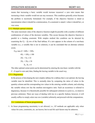OPERATION RESEARCH MGMT 441
45 | P a g e
means that increasing a basic variable would increase resources! a zero ratio means that
increasing a basic variable would not use any resources. This condition generally arises because
the problem is incorrectly formulated. For example, if the objective function is stated as
maximization when it should be a minimization, if a constraint is stated  when it should be, or
vice versa.
2.5.2. Multiple optimal solutions
The same maximum value of the objective function might be possible with a number of different
combinations of values of the decision variables. This occurs because the objective function is
parallel to a binding constraint. With simplex method this condition can be detected by
examining the Cj – Zj row of the final tableau. If a zero appears in the column of a non-basic
variable (i.e., a variable that is not in solution), it can be concluded that an alternate solution
exists.
E.g. max Z = 60X1 + 30X2
4X1 + 10X2  100
2X1 + X2  22
3X1 + 3X2  39
X1, X2  0
The other optimal corner point can be determined by entering the non-basic variable with the
C - Z equal to zero and, then, finding the leaving variable in the usual way.
2.5.3. Degeneracy
In the process of developing the next simplex tableau for a tableau that is not optimal, the leaving
variable must be identified. This is normally done by computing the ratios of values in the
quantity column and the corresponding row values in the entering variable column, and selecting
the variable whose row has the smallest non-negative ratio. Such an occurrence is referred to
degeneracy, because it is theoretically possible for subsequent solutions to cycle (i.e., to return to
previous solutions). There are ways of dealing with ties in a specific fashion; however, it will
usually suffice to simply select one row (variable) arbitrarily and proceed with the computations.
2.6. Limitations of linear programming
1. In linear programming uncertainty is not allowed, i.e., LP methods are applicable only when
values for costs, constraints, etc. are known, but in real life such factors may be unknown.
 