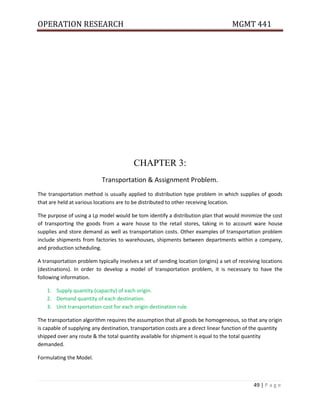 OPERATION RESEARCH MGMT 441
49 | P a g e
CHAPTER 3:
Transportation & Assignment Problem.
The transportation method is usually applied to distribution type problem in which supplies of goods
that are held at various locations are to be distributed to other receiving location.
The purpose of using a Lp model would be tom identify a distribution plan that would minimize the cost
of transporting the goods from a ware house to the retail stores, taking in to account ware house
supplies and store demand as well as transportation costs. Other examples of transportation problem
include shipments from factories to warehouses, shipments between departments within a company,
and production scheduling.
A transportation problem typically involves a set of sending location (origins) a set of receiving locations
(destinations). In order to develop a model of transportation problem, it is necessary to have the
following information.
1. Supply quantity (capacity) of each origin.
2. Demand quantity of each destination.
3. Unit transportation cost for each origin-destination rule.
The transportation algorithm requires the assumption that all goods be homogeneous, so that any origin
is capable of supplying any destination, transportation costs are a direct linear function of the quantity
shipped over any route & the total quantity available for shipment is equal to the total quantity
demanded.
Formulating the Model.
 
