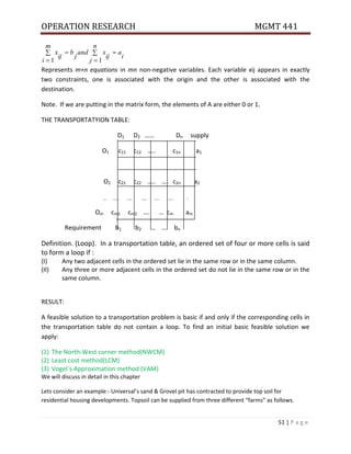 OPERATION RESEARCH MGMT 441
51 | P a g e
Represents m+n equations in mn non-negative variables. Each variable xij appears in exactly
two constraints, one is associated with the origin and the other is associated with the
destination.
Note. If we are putting in the matrix form, the elements of A are either 0 or 1.
THE TRANSPORTATYION TABLE:
D1 D2 …… Dn supply
O1 c11 c12 ….. c1n a1
O2 c21 c22 ….. …. c2n a2
… …… ….. ….. ….. ….. :
Om cm1 cm2 …. … cm am
Requirement b1 b2 … …. bn
Definition. (Loop). In a transportation table, an ordered set of four or more cells is said
to form a loop if :
(I) Any two adjacent cells in the ordered set lie in the same row or in the same column.
(II) Any three or more adjacent cells in the ordered set do not lie in the same row or in the
same column.
RESULT:
A feasible solution to a transportation problem is basic if and only if the corresponding cells in
the transportation table do not contain a loop. To find an initial basic feasible solution we
apply:
(1) The North-West corner method(NWCM)
(2) Least cost method(LCM)
(3) Vogel`s Approximation method (VAM)
We will discuss in detail in this chapter
Lets consider an example:- Universal’s sand & Grovel pit has contracted to provide top soil for
residential housing developments. Topsoil can be supplied from three different “farms” as follows.






n
j
i
a
ij
x
and
j
b
m
i
ij
x
1
1
 