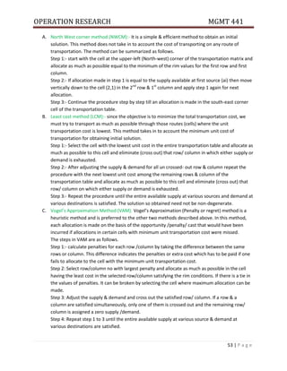 OPERATION RESEARCH MGMT 441
53 | P a g e
A. North West corner method (NWCM):- It is a simple & efficient method to obtain an initial
solution. This method does not take in to account the cost of transporting on any route of
transportation. The method can be summarized as follows.
Step 1:- start with the cell at the upper-left (North-west) corner of the transportation matrix and
allocate as much as possible equal to the minimum of the rim values for the first row and first
column.
Step 2:- If allocation made in step 1 is equal to the supply available at first source (ai) then move
vertically down to the cell (2,1) in the 2nd
row & 1st
column and apply step 1 again for next
allocation.
Step 3:- Continue the procedure step by step till an allocation is made in the south-east corner
cell of the transportation table.
B. Least cost method (LCM):- since the objective is to minimize the total transportation cost, we
must try to transport as much as possible through those routes (cells) where the unit
transportation cost is lowest. This method takes in to account the minimum unit cost of
transportation for obtaining initial solution.
Step 1:- Select the cell with the lowest unit cost in the entire transportation table and allocate as
much as possible to this cell and eliminate (cross out) that row/ column in which either supply or
demand is exhausted.
Step 2:- After adjusting the supply & demand for all un crossed- out row & column repeat the
procedure with the next lowest unit cost among the remaining rows & column of the
transportation table and allocate as much as possible to this cell and eliminate (cross out) that
row/ column on which either supply or demand is exhausted.
Step 3:- Repeat the procedure until the entire available supply at various sources and demand at
various destinations is satisfied. The solution so obtained need not be non-degenerate.
C. Vogel’s Approximation Method (VAM): Vogel’s Approximation (Penalty or regret) method is a
heuristic method and is preferred to the other two methods described above. In this method,
each allocation is made on the basis of the opportunity /penalty/ cast that would have been
incurred if allocations in certain cells with minimum unit transportation cost were missed.
The steps in VAM are as follows.
Step 1:- calculate penalties for each row /column by taking the difference between the same
rows or column. This difference indicates the penalties or extra cost which has to be paid if one
fails to allocate to the cell with the minimum unit transportation cost.
Step 2: Select row/column no with largest penalty and allocate as much as possible in the cell
having the least cost in the selected row/column satisfying the rim conditions. If there is a tie in
the values of penalties. It can be broken by selecting the cell where maximum allocation can be
made.
Step 3: Adjust the supply & demand and cross out the satisfied row/ column. If a row & a
column are satisfied simultaneously, only one of them is crossed out and the remaining row/
column is assigned a zero supply /demand.
Step 4: Repeat step 1 to 3 until the entire available supply at various source & demand at
various destinations are satisfied.
 