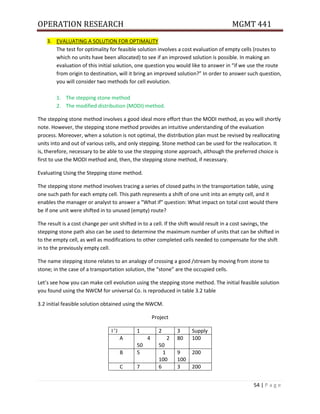 OPERATION RESEARCH MGMT 441
54 | P a g e
3. EVALUATING A SOLUTION FOR OPTIMALITY
The test for optimality for feasible solution involves a cost evaluation of empty cells (routes to
which no units have been allocated) to see if an improved solution is possible. In making an
evaluation of this initial solution, one question you would like to answer in “if we use the route
from origin to destination, will it bring an improved solution?” In order to answer such question,
you will consider two methods for cell evolution.
1. The stepping stone method
2. The modified distribution (MODI) method.
The stepping stone method involves a good ideal more effort than the MODI method, as you will shortly
note. However, the stepping stone method provides an intuitive understanding of the evaluation
process. Moreover, when a solution is not optimal, the distribution plan must be revised by reallocating
units into and out of various cells, and only stepping. Stone method can be used for the reallocation. It
is, therefore, necessary to be able to use the stepping stone approach, although the preferred choice is
first to use the MODI method and, then, the stepping stone method, if necessary.
Evaluating Using the Stepping stone method.
The stepping stone method involves tracing a series of closed paths in the transportation table, using
one such path for each empty cell. This path represents a shift of one unit into an empty cell, and it
enables the manager or analyst to answer a “What if” question: What impact on total cost would there
be if one unit were shifted in to unused (empty) route?
The result is a cost change per unit shifted in to a cell. If the shift would result in a cost savings, the
stepping stone path also can be used to determine the maximum number of units that can be shifted in
to the empty cell, as well as modifications to other completed cells needed to compensate for the shift
in to the previously empty cell.
The name stepping stone relates to an analogy of crossing a good /stream by moving from stone to
stone; in the case of a transportation solution, the “stone” are the occupied cells.
Let’s see how you can make cell evolution using the stepping stone method. The initial feasible solution
you found using the NWCM for universal Co. is reproduced in table 3.2 table
3.2 initial feasible solution obtained using the NWCM.
Project
I ’J 1 2 3 Supply
A 4
50
2
50
80 100
B 5 1
100
9
100
200
C 7 6 3 200
 