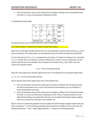 OPERATION RESEARCH MGMT 441
57 | P a g e
 If the cell evaluation values of the empty cells are negative, shifting to this cell would decrease
the total T.C. so you are interested to reallocate the cells.
4. UPDATING THE SOLUTION
I ’J 1 2 3 Supply
A 4
50
2 8
50
100
B 5 1
150
9
50
200
C 7 6 3
200
200
Demand 50 150 300 500
The total minimum cost is 4*50+8*50+9*50+1*150+3*200=$1800
TEST FOR OPTIMALITY: MODIFIED DISTRIBUTION METHOD (MODI)……………………..
Step1: for an initial basic feasible solution with m+n-1occupied cells, calculate index numbers Ui and Vj for
rows and columns. The initial solution can be obtained by any of the three methods discussed earlier.
To start with any one of Ui ‘s or Vj ‘s is assigned the value of zero. It is better to assing zero for a particular
Ui ‘s or Vj ‘s where there are maximum number of allocations in arrow or column respectively, asit will
reduce arithmetic work considerably. Then complete the calculation of Ui and Vj for other rows and
columns by using the relation.
Cij= Ui + Vj for all occupied cells (ij)
Step 2:for unoccupied cells, calculate opportunity cost or cell evaluation (eij) by using the relationship.
eij = Cij –( Ui + Vj) for all unoccupied cells (ij)
step 3: examine sign of each opportunity cost or cell evaluation (eij)
 If the cell evaluation values of the empty cells are positive, shifting to this cell would increase
the total transportation cost, so such a shift would not be desirable as you are looking for a
lower transportation cost value.
 If the cell evaluation values of the empty cells are negative, shifting to this cell would decrease
the total T.C. so you are interested to reallocate the cells. Then an improved solution can be
obtained by entering unoccupied cell in the basis. An occupied cell having the largest negative
value of eij is chosen for entering in to the solution mix
Step 4: construct a closed loop (path) for the unoccupied cell with the largest negative opportunity cost.
Start by placing a “+” in the cell being evaluated, which stands for the addition of one unit to the cell.
And place Alternate “+” and “-“signs, beginning with a “+” sing in the cell being evaluated.
 