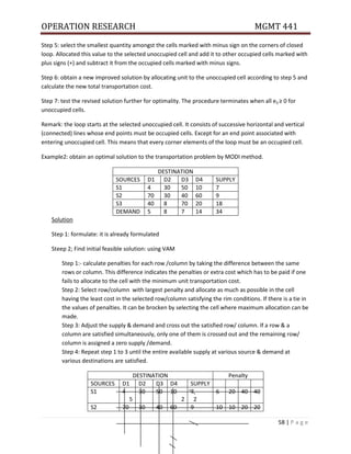 OPERATION RESEARCH MGMT 441
58 | P a g e
Step 5: select the smallest quantity amongst the cells marked with minus sign on the corners of closed
loop. Allocated this value to the selected unoccupied cell and add it to other occupied cells marked with
plus signs (+) and subtract it from the occupied cells marked with minus signs.
Step 6: obtain a new improved solution by allocating unit to the unoccupied cell according to step 5 and
calculate the new total transportation cost.
Step 7: test the revised solution further for optimality. The procedure terminates when all eij ≥ 0 for
unoccupied cells.
Remark: the loop starts at the selected unoccupied cell. It consists of successive horizontal and vertical
(connected) lines whose end points must be occupied cells. Except for an end point associated with
entering unoccupied cell. This means that every corner elements of the loop must be an occupied cell.
Example2: obtain an optimal solution to the transportation problem by MODI method.
DESTINATION
SOURCES D1 D2 D3 D4 SUPPLY
S1 4 30 50 10 7
S2 70 30 40 60 9
S3 40 8 70 20 18
DEMAND 5 8 7 14 34
Solution
Step 1: formulate: it is already formulated
Steep 2; Find initial feasible solution: using VAM
Step 1:- calculate penalties for each row /column by taking the difference between the same
rows or column. This difference indicates the penalties or extra cost which has to be paid if one
fails to allocate to the cell with the minimum unit transportation cost.
Step 2: Select row/column with largest penalty and allocate as much as possible in the cell
having the least cost in the selected row/column satisfying the rim conditions. If there is a tie in
the values of penalties. It can be brocken by selecting the cell where maximum allocation can be
made.
Step 3: Adjust the supply & demand and cross out the satisfied row/ column. If a row & a
column are satisfied simultaneously, only one of them is crossed out and the remaining row/
column is assigned a zero supply /demand.
Step 4: Repeat step 1 to 3 until the entire available supply at various source & demand at
various destinations are satisfied.
DESTINATION Penalty
SOURCES D1 D2 D3 D4 SUPPLY
S1 4
5
30 50 10
2
7
2
6 20 40 40
S2 70 30 40 60 9 10 10 20 20
 