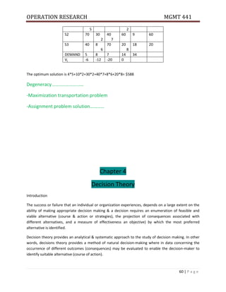 OPERATION RESEARCH MGMT 441
60 | P a g e
5 2
S2 70 30
2
40
7
60 9 60
S3 40 8
6
70 20
8
18 20
DEMAND 5 8 7 14 34
Vj -6 -12 -20 0
The optimum solution is 4*5+10*2+30*2+40*7+8*6+20*8= $588
Degeneracy………………………
-Maximization transportation problem
-Assignment problem solution…………
Chapter 4
Decision Theory
Introduction
The success or failure that an individual or organization experiences, depends on a large extent on the
ability of making appropriate decision making & a decision requires an enumeration of feasible and
viable alternative (course & action or strategies), the projection of consequences associated with
different alternatives, and a measure of effectiveness an objective) by which the most preferred
alternative is identified.
Decision theory provides an analytical & systematic approach to the study of decision making. In other
words, decisions theory provides a method of natural decision-making where in data concerning the
occurrence of different outcomes (consequences) may be evaluated to enable the decision-maker to
identify suitable alternative (course of action).
 