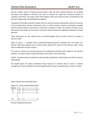 OPERATION RESEARCH MGMT 441
61 | P a g e
Decision models useful in helping decision-makers make the best possible decisions are classified
according to the degree of certainty. The scale of certainty can range from complete certainty to
complete uncertainty. The region which falls between these two extreme points corresponds to the
decision making under risk (probabilistic problems).
Irrespective of the type of decision model, there are certain essential characteristics which are common
to all as listed below. Decision alternatives: there is a finite number of decision alternatives available
with the decision-maker at each point in time when a decision is made. The number and type of such
alternatives may depend on the previous decisions made and what has happened subsequent to those
decisions.
These alternatives are also called course of action/strategies and are under control & a known to
decision maker.
State of nature: - a possible future condition/consequence/event/ resulting from the choice of a
decision alternative depends up on certain factors beyond the control of the decision maker. These
factors called state of nature (future).
The states of natures are mutually exclusive and collectively exhaustive with respect to any decision
problem. The state of nature may be described numerically or non-numerically.
Payoff:- a numerical value resulting from each possible combination of alternatives and state of nature is
called payoff.
The payoff values are always conditional values because of unknown state of nature. A tabular
arrangement of these conditional outcome (payoff) value is known as payoff matrix as shown in table1.
Table1 General Form of payoff matrix
Stage of course of action/alternatives
Nature S1 S2 --------------------- Sn
P1 P11 P12-----------------------P1n
P2 P21 P22------------------------P2n
Nm Pm1 Pm2------------------------Pmn
Decision making Environment
 