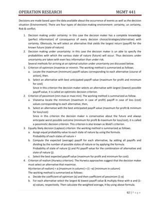 OPERATION RESEARCH MGMT 441
62 | P a g e
Decisions are made based upon the data available about the occurrence of events as well as the decision
situation (Environment). There are four types of decision-making environment: certainty, un certainty,
Risk & conflict.
1. Decision making under certainty: in this case the decision maker has a complete knowledge
(perfect information) of consequence of every decision choice/strategies/alternative) with
certainty. Obviously, he will select an alternative that yields the largest return (payoff) for the
known future (state of nature)
2. Decision making under uncertainty: in this case the decision maker is un able to specify the
probabilities with which the various state of nature (future) will occur. Thus decisions under
uncertainty are taken with even less information than under risk.
Several methods for arriving at an optimal solution under uncertainty are discussed below.
1. Criterion of optimism (maximax or minmin. The working method is summarized as follows.
a. Locate the maximum (minimum) payoff values corresponding to each alternative (course of
action), then.
b. Select an alternative with best anticipated payoff value (maximum for profit and minimum
for cost)
Since in this criterion the decision maker selects an alternative with largest (lowest) possible
payoff value, it is called an optimistic decision criterion.
2. Criterion of pessimism (min max or maxi min). The working method is summarized as follow.
a. Viseversa locate the minimum (maximum in case of profit) payoff in case of loss (cost)
values corresponding to each alternative, then,
b. Select an alternative with the best anticipated payoff value (maximum for profit & minimum
for loss/cost)
Since in this criterion the decision maker is conservative about the future and always
anticipate worst possible outcome (minimum for profit & maximum for loss/cost), it is called
a pessimistic decision criterion. This criterion is also known as Wald’s criterion.
3. Equally likely decision (Laplace) criterion: the working method is summarized as follows.
a. Assign equal probability value to each state of nature by using the formula.
Probability of each states of nature =
b. Compute the expected (average) payoff for each alternative, by adding all payoffs and
dividing by the number of possible states of nature or by applying the formula.
Probability of state of nature (j) and PiJ payoff value for the combination of alternative and
state of nature (j).
c. Select the best expected payoff value (maximum for profit and minimum for cost).
4. Criterion of realism (Hurwicz criterion). The Hurwicz approaches suggest that the decision maker
must select an alternative that maximize.
H(criterion of realism) = α (maximum in column) + (1 –α) (minimum in column)
The working method is summarized as follows:
a. Decide the coefficient of optimism (α) and then coefficient of pessimism (1-α)
b. For each alternative select the largest & lowest payoff value & multiply these with α and (1-
α) values, respectively. Then calculate the weighted average, H by using above formula.
 
