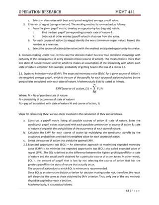 OPERATION RESEARCH MGMT 441
63 | P a g e
c. Select an alternative with best anticipated weighted average payoff value.
5. Criterion of regret (savage criterion). The working method is summarized as follows:
a. From the given payoff matrix, develop an opportunity-loss (regrets) matrix.
i. Find the best payoff corresponding to each state of nature &
ii. Subtract all other entries (payoff value) in that row from this value.
b. For each course of action (strategy) identify the worst (minimum regret value). Record this
number as a new row.
c. Select the course of action (alternative) with the smallest anticipated opportunity-loss value.
2. Decision making Under risk:- In this case the decision maker has less than complete knowledge with
certainty of the consequence of every decision choice (course of action). This means there is more than
one state of nature (future) and for which he makes an assumption of the probability with which each
state of nature will occur. For example, probability of getting head in the loss of a coin is 0.5.
2.1. Expected Monetary value (EMV): The expected monetary value (EMV) for a given course of action is
the weighted average payoff, which is the sum of the payoffs for each course of action multiplied by the
probabilities associated with each state of nature. Mathematically EMV is stated as follows.
( ) ∑
Where, M = No of possible state of nature
Pi = probability of occurrence of state of nature i
Pij = pay off associated with state of nature Ni and course of action, Sj
Steps for calculating EMV: Various steps involved in the calculation of EMV are as follows.
a. Construct a payoff matrix listing all possible courses of action & state of nature. Enter the
conditional payoff values associated with each possible combination of course of action & state
of nature a long with the probabilities of the occurrence of each state of nature.
b. Calculate the EMV for each course of action by multiplying the conditional payoffs by the
associated probabilities and Add this weighted value for each courses of action.
c. Select the courses of action that yields the optimal EMV.
2.2.Expected opportunity loss (EOL) = An alternative approach to maximizing expected monetary
value (EMV) is to minimize the expected opportunity loss (EOL) also called expected value of
regret (EVR). The EOL is defined as the difference between the highest profit (payoff) for a state
of nature and the actual profit obtained for a particular course of action taken. In other words,
EOL is the amount of payoff that is lost by not selecting the course of action that has the
greatest payoff for the state of nature that actually occur.
The course of action due to which EOL is minimum is recommended.
Since EOL is an alternative division criterion for decision making under risk, therefore, the result
will always be the same as those obtained by EMV criterion. Thus, only one of the two methods
should be applied to reach a decision.
Mathematically, it is stated as follows:
 