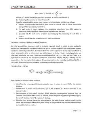 OPERATION RESEARCH MGMT 441
64 | P a g e
( ) ∑
Where: Lij = Opportunity loss due to state of nature, Ni and course of action Sj
Pi= Probability of occurrence of state of nature Ni
Steps for calculating EOL: various steps involved in the calculation of EOL are as follows:
a. Prepare a conditional profit table for each course of action & state of nature combination
along with the associated probabilities.
b. For each state of nature calculate the conditional opportunity loss (COL) values by
subtracting each payoff from the maximum payoff for that outcome
c. Calculate EOL for each course of action by multiplying the probability of each state of
nature.
d. Select a course of action for which the EOL value is minimum.
POSTERIOR PROBABILITIES AND BAYESIAN ANALYISIS.
An initial probabilities statement used to evaluate expected payoff is called a prior probability
distribution. The one which has been revised in the light of information which has come to hand is called
a posterior probability distribution. It will be evident that what is a posterior to one sequence of state of
nature becomes the prior to others which are yet to happen let A1, A2-----An are mutually exclusive and
collectively exhaustive out come. Their prior probabilities P(A1), P(A2)-----, P(An) are give. There is an
experimental outcome B for which the conditional probabilities P(B/A1), P(B/A2)----P(B/An) are also
known. Given the information that outcome B has occurred, then the revised probabilities P(Ai/B), i=
1,2----n are determined by using following conditional probability relationship:
P(Ai n B) = P(Ai) x P(B/Ai)
( )
( ) (
( ) ( ) ( ) ( ) ( ) ( )
Steps involved in decision making problems
1. Identifying the various possible outcomes called state of nature or events Ei’s for the decision
problem.
2. Identification of all the course of action, Aj’s or the strategies Si’s that are available to the
decision maker.
3. Determination of the payoff function. Which describes consequences resulting from the
different combination of the course of action & event, the payoff may be designated as Cij (Pij),
the payoff resulting from ith
& events & jth
strategy.
4. Choosing from a mong the various alternatives on the basis of some predetermined criterion
which may involve the information given in step (3) only or which may require and incorporate
some additional information.
 