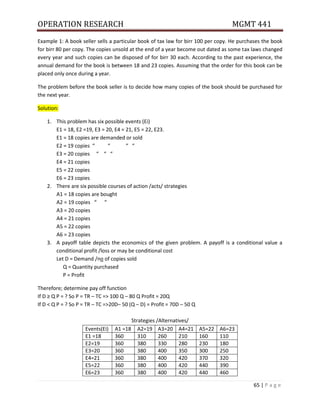 OPERATION RESEARCH MGMT 441
65 | P a g e
Example 1: A book seller sells a particular book of tax law for birr 100 per copy. He purchases the book
for birr 80 per copy. The copies unsold at the end of a year become out dated as some tax laws changed
every year and such copies can be disposed of for birr 30 each. According to the past experience, the
annual demand for the book is between 18 and 23 copies. Assuming that the order for this book can be
placed only once during a year.
The problem before the book seller is to decide how many copies of the book should be purchased for
the next year.
Solution:
1. This problem has six possible events (Ei)
E1 = 18, E2 =19, E3 = 20, E4 = 21, E5 = 22, E23.
E1 = 18 copies are demanded or sold
E2 = 19 copies “ “ “ “
E3 = 20 copies “ “ “
E4 = 21 copies
E5 = 22 copies
E6 = 23 copies
2. There are six possible courses of action /acts/ strategies
A1 = 18 copies are bought
A2 = 19 copies “ “
A3 = 20 copies
A4 = 21 copies
A5 = 22 copies
A6 = 23 copies
3. A payoff table depicts the economics of the given problem. A payoff is a conditional value a
conditional profit /loss or may be conditional cost
Let D = Demand /no of copies sold
Q = Quantity purchased
P = Profit
Therefore; determine pay off function
If D ≥ Q P = ? So P = TR – TC => 100 Q – 80 Q Profit = 20Q
If D < Q P = ? So P = TR – TC =>20D– 50 (Q – D) = Profit = 70D – 50 Q
Strategies /Alternatives/
Events(Ei) A1 =18 A2=19 A3=20 A4=21 A5=22 A6=23
E1 =18 360 310 260 210 160 110
E2=19 360 380 330 280 230 180
E3=20 360 380 400 350 300 250
E4=21 360 380 400 420 370 320
E5=22 360 380 400 420 440 390
E6=23 360 380 400 420 440 460
 