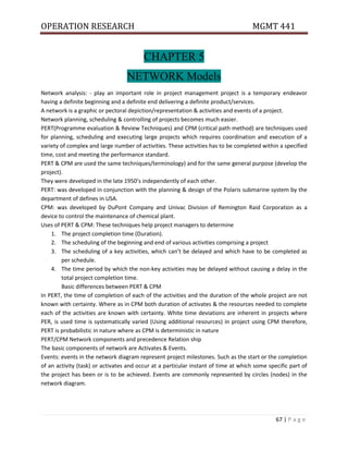 OPERATION RESEARCH MGMT 441
67 | P a g e
CHAPTER 5
NETWORK Models
Network analysis: - play an important role in project management project is a temporary endeavor
having a definite beginning and a definite end delivering a definite product/services.
A network is a graphic or pectoral depiction/representation & activities and events of a project.
Network planning, scheduling & controlling of projects becomes much easier.
PERT(Programme evaluation & Review Techniques) and CPM (critical path method) are techniques used
for planning, scheduling and executing large projects which requires coordination and execution of a
variety of complex and large number of activities. These activities has to be completed within a specified
time, cost and meeting the performance standard.
PERT & CPM are used the same techniques/terminology) and for the same general purpose (develop the
project).
They were developed in the late 1950’s independently of each other.
PERT: was developed in conjunction with the planning & design of the Polaris submarine system by the
department of defines in USA.
CPM: was developed by DuPont Company and Univac Division of Remington Raid Corporation as a
device to control the maintenance of chemical plant.
Uses of PERT & CPM: These techniques help project managers to determine
1. The project completion time (Duration).
2. The scheduling of the beginning and end of various activities comprising a project
3. The scheduling of a key activities, which can’t be delayed and which have to be completed as
per schedule.
4. The time period by which the non-key activities may be delayed without causing a delay in the
total project completion time.
Basic differences between PERT & CPM
In PERT, the time of completion of each of the activities and the duration of the whole project are not
known with certainty. Where as in CPM both duration of activates & the resources needed to complete
each of the activities are known with certainty. White time deviations are inherent in projects where
PER, is used time is systematically varied (Using additional resources) in project using CPM therefore,
PERT is probabilistic in nature where as CPM is deterministic in nature
PERT/CPM Network components and precedence Relation ship
The basic components of network are Activates & Events.
Events: events in the network diagram represent project milestones. Such as the start or the completion
of an activity (task) or activates and occur at a particular instant of time at which some specific part of
the project has been or is to be achieved. Events are commonly represented by circles (nodes) in the
network diagram.
 