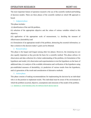 OPERATION RESEARCH MGMT 441
7 | P a g e
The most important feature of operation research is the use of the scientific method and building
of decision models. There are three phases of the scientific method on which OR approach is
based.
1. Judgment phase
This phase includes:
(i) identification of the real-life problem,
(ii) selection of the appropriate objective and the values of various variables related to this
objective,
(iii) application of the appropriate scale of measurement, i.e. deciding the measure of
effectiveness (desirability) and
(iv) formulation of an appropriate model of the problem, abstracting the essential information, so
that a solution to the decision maker’s goals can be obtained.
2. Research phase
This phase is the largest and longest among other two phases. However, the remaining two are
also equally important as they provide the basis for a scientific method. This phase utilizes: (i)
observation and data collection for a better understanding of the problem, (ii) formulation of the
hypothesis and model, (iii) observation and experimentation to test the hypothesis on the basis of
additional data, (iv) analysis of the available information and verification of the hypothesis using
pre-established measures of desirability, (v) prediction of various results from the hypothesis,
and (vi) generation of the result and consideration of alternative methods.
3. Action phase
This phase consists of making recommendations for implementing the decision by an individual
who is in the position to implement results. This individual must be aware of the environment in
which the problem occurred, objective, assumptions and omissions of the model of the problem.
1.4. MODELS AND MODELING IN OPERATION RESEARCH
 