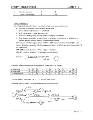 OPERATION RESEARCH MGMT 441
70 | P a g e
E. Train the operator 6 C
F. Produce the product 1 D.F
Critical path Analysis
After the project network is drown and activity time is known, we can determine
 The total time needed to complete the whole project.
 When different activities may be scheduled
 Which activities are critical & non-critical?
 The critical path by doing forward and backward pass calculations.
 Float for each activity the amount of time by which the completion of an activity can be
delayed without delaying the total project completion time.
Forward pass calculations give earliest start time (EST) and Earliest finish time (EFT) for each
activity. While backward pass calculations gives latest start time (LST) and latest finish time (LFT)
for each activity.
EFT = EST + Activity duration forward pass calculation
LST = LFT – Activity duration backward pass calculation.
Notation: Activity, Duration [EST, EFT]
[LST, LFT]
Example 2: Information on the activities required for a project is as follows.
Activity name A B C D E F G H I J K
Activity Node 1-2 1-3 1-4 2-5 3-5 3-6 3-7 4-6 5-7 6-8 7-8
Duration Analysis 2 7 8 3 6 10 4 6 2 5 6
Draw the network & calculate EST, EFT, LST &LFT for each activity.
Determine the critical path, critical activities and the project duration
D 3[2,5]
A2[0,2] E6[713] I2[13,15]
B7[0,7] G4[7,11] K6[15,21]
C8[0,8] J5[17,22]
H6[8,14]
1
2
4
3
5
6
7 8
 